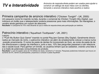 TV e Interatividade Primeira campanha de anúncio interativo  ( "Chicken Tonight"  - UK, 2000) Um pequeno ícone foi inserido na tela, durante o comercial da  Chicken Tonight (Sky Digital),  que indicava um botão que o telespectador poderia pressionar para mais informações. Se interagisse, o usuário ainda ganhava um cupom de desconto.  Resultado > A campanha foi 70% mais eficiente do que a média de resposta-direta pela participação por telefone. Patrocínio interativo  ( "Aquafresh Toothpaste"  - UK, 2001) Lançou o "Push My Button Quiz Game" inserido no portal PlayJam Games (Sky Digital). Geralmente direcionados ao mercado de nicho, o patrocínio interativo vai além de simplesmente colocar a marca numa posição proeminente. O nome da pasta de dentes foi incorporado ao Quiz, as cores da pasta de dente direcionaram o design da interface e, junto a isso, 10% das perguntas passaram a ser relacionadas a saúde bucal. Para ganhar um brinde, os usuários tinham que se cadastrar, criando uma lista de e-mails de potenciais consumidores do produto. Resultado > o quiz foi jogado cerca de 16 milhões de vezes, durante 6 a 7 minutos. Pesquisas posteriores indicaram que houve um aumento de 5%, dentre os participantes, propensos a comprar a pasta Aquafresh. Anúncios de resposta-direta podem ser usados para ajudar a construir um diálogo de duas mãos com os clientes, tornando o anúncio interativo mais acertivo e reativo 