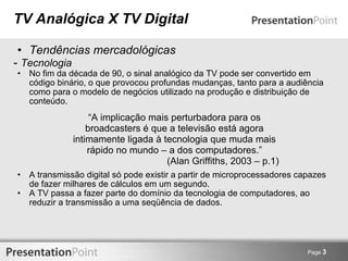 TV Analógica X TV Digital Tendências mercadológicas -  Tecnologia No fim da década de 90, o sinal analógico da TV pode ser convertido em código binário, o que provocou profundas mudanças, tanto para a audiência como para o modelo de negócios utilizado na produção e distribuição de conteúdo. A transmissão digital só pode existir a partir de microprocessadores capazes de fazer milhares de cálculos em um segundo. A TV passa a fazer parte do domínio da tecnologia de computadores, ao reduzir a transmissão a uma seqüência de dados. Page  3 “ A implicação mais perturbadora para os broadcasters é que a televisão está agora intimamente ligada à tecnologia que muda mais rápido no mundo – a dos computadores.” (Alan Griffiths, 2003 – p.1) 