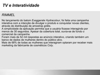 TV e Interatividade RIMMEL No lançamento do batom  Exaggerate Hydracolour , foi feita uma campanha interativa com a intenção de divulgar o produto e conquistar novas clientes, através de distribuição de amostras grátis. A simplicidade da aplicação permitia que a usuária ficasse interagindo por menos de 30 segundos. Apesar da cobertura total, ouvia-se de fundo o comercial da campanha. Foram mais de 52 mil respostas ao anúncio interativo, criando também um banco de dados de mulheres dentro do público alvo. Mais de 68% de todas as mulheres que interagiram optaram por receber mais marketing da fabricante de cosméticos  Coty . 
