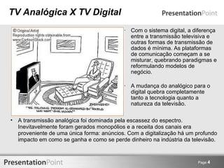 TV Analógica X TV Digital Com o sistema digital, a diferença entre a transmissão televisiva e outras formas de transmissão de dados é mínima. As plataformas de comunicação começam a se misturar, quebrando paradigmas e reformulando modelos de negócio. A mudança do analógico para o digital quebra completamente tanto a tecnologia quanto a natureza da televisão. Page  4 A transmissão analógica foi dominada pela escassez do espectro. Inevitavelmente foram gerados monopólios e a receita dos canais era proveniente de uma única forma: anúncios. Com a digitalização há um profundo impacto em como se ganha e como se perde dinheiro na indústria da televisão. 