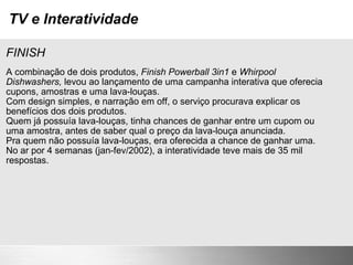 TV e Interatividade FINISH A combinação de dois produtos,  Finish Powerball 3in1  e  Whirpool Dishwashers,  levou ao lançamento de uma campanha interativa que oferecia cupons, amostras e uma lava-louças. Com design simples, e narração em off, o serviço procurava explicar os benefícios dos dois produtos. Quem já possuía lava-louças, tinha chances de ganhar entre um cupom ou uma amostra, antes de saber qual o preço da lava-louça anunciada. Pra quem não possuía lava-louças, era oferecida a chance de ganhar uma. No ar por 4 semanas (jan-fev/2002), a interatividade teve mais de 35 mil respostas. 
