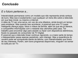 Conclusão E o futuro pertence a... Interatividade permanece como um modelo que não representa ainda certeza de lucro. Mas isso é exatamente o que qualquer um teria dito sobre a televisão em sua fase inicial, ou mesmo a internet. A idéia da TV ser uma serva, em vez de uma ditadora, ainda levará um tempo para emplacar. Mas quando isso acontecer, é possível que uma TV super inteligente ofereça jogos, fotos e vídeos da família, além do que ela já oferece, e compartilhe informações com o restante dos utensílios pela casa. Ter trabalho para encontrar algo para assistir ou fazer com dispositivos eletrônicos, ficará no passado do consumidor de TV Digital. É possível que a televisão linear continue vigorando, e a maior parte do tempo o telespectador passe apenas assistindo, sem interagir. Mas a experiência do usuário pode ser enriquecida diante da telinha, com interatividades que forem de seu interesse. Porém, sem bons programas disponíveis, ninguém vai sentar no sofá pra ver TV. 