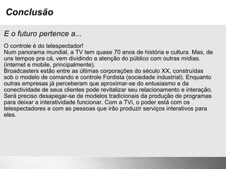Conclusão E o futuro pertence a... O controle é do telespectador! Num panorama mundial, a TV tem quase 70 anos de história e cultura. Mas, de uns tempos pra cá, vem dividindo a atenção do público com outras mídias. (internet e mobile, principalmente). Broadcasters estão entre as últimas corporações do século XX, construídas sob o modelo de comando e controle Fordista (sociedade industrial). Enquanto outras empresas já perceberam que aproximar-se do entusiasmo e da conectividade de seus clientes pode revitalizar seu relacionamento e interação. Será preciso desapegar-se de modelos tradicionais da produção de programas para deixar a interatividade funcionar. Com a TVi, o poder está com os telespectadores e com as pessoas que irão produzir serviços interativos para eles. 
