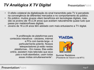 TV Analógica X TV Digital O efeito colateral da digitalização do sinal transmitido pela TV é percebido na convergência de diferentes mercados e no comportamento do público. Do público, muitos grupos vêem benefícios em tecnologias digitais, mas são os jovens (de 16 a 24 anos) que aceitam naturalmente quase tudo que passa por metamorfoses digitais. Jovens de 16 a 24 anos têm adotado com mais entusiasmo a TV digital. Page  7 “ A proliferação de plataformas para conteúdos interativos - celulares, internet e PCs com banda larga - é particularmente potente. Nossos telespectadores já estão nestas plataformas... Em massa. Eles estão online, assistem mais televisão que seus pais e multi-atarefados, usam todas essas mídias simultaneamente’’. Sumner Redstone (Presidente da Viacom e da MTV) 