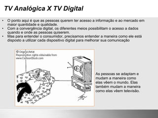 TV Analógica X TV Digital O ponto aqui é que as pessoas querem ter acesso a informação e ao mercado em maior quantidade e qualidade. Com a convergência digital, os diferentes meios possibilitam o acesso a dados quando e onde as pessoas quiserem. Mas para entender o consumidor, precisamos entender a maneira como ele está disposto a utilizar cada dispositivo digital para melhorar sua comunicação As pessoas se adaptam e mudam a maneira como elas vêem o mundo. Elas também mudam a maneira como elas vêem televisão. 