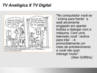 TV Analógica X TV Digital "No computador você se ' inclina para frente'  e está ativamente engajado em apertar botões e dialogar com a máquina. Com uma televisão você ' reclina para trás'  - é primordialmente um meio de entretenimento e você não quer interagir muito". (Alan Griffiths) 