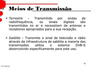 Meios de Transmissão
      Terrestre   -    Transmitido     por    ondas  de
       radiofrequência,    os    sinais     digitais são
       transmitidos no ar e necessitam de antenas e
       receptores apropriados para a sua recepção.

      Satélite - Transmite o sinal de televisão e rádio
       através da infraestrutura de satélite a maioria das
       transmissões     utiliza   o    sistema     DVB-S
       desenvolvido especificamente para este uso.



                                                        10
TV Digital
 