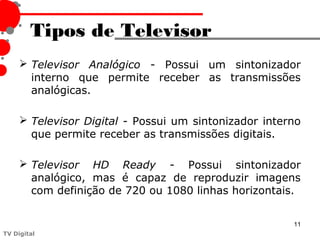 Tipos de Televisor
      Televisor Analógico - Possui um sintonizador
       interno que permite receber as transmissões
       analógicas.

      Televisor Digital - Possui um sintonizador interno
       que permite receber as transmissões digitais.

      Televisor HD Ready - Possui sintonizador
       analógico, mas é capaz de reproduzir imagens
       com definição de 720 ou 1080 linhas horizontais.


                                                       11
TV Digital
 