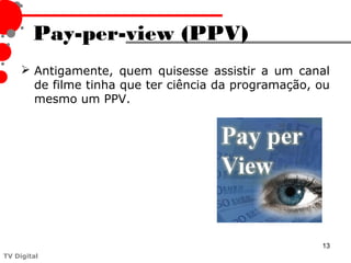 Pay-per-view (PPV)
      Antigamente, quem quisesse assistir a um canal
       de filme tinha que ter ciência da programação, ou
       mesmo um PPV.




                                                      13
TV Digital
 
