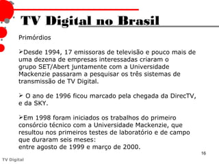 TV Digital no Brasil
       Primórdios

       Desde 1994, 17 emissoras de televisão e pouco mais de
       uma dezena de empresas interessadas criaram o
       grupo SET/Abert juntamente com a Universidade
       Mackenzie passaram a pesquisar os três sistemas de
       transmissão de TV Digital.

        O ano de 1996 ficou marcado pela chegada da DirecTV,
       e da SKY.

       Em 1998 foram iniciados os trabalhos do primeiro
       consórcio técnico com a Universidade Mackenzie, que
       resultou nos primeiros testes de laboratório e de campo
       que duraram seis meses:
       entre agosto de 1999 e março de 2000.
                                                                 16
TV Digital
 
