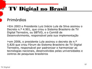 TV Digital no Brasil
      Primórdios
      Em 2003 o Presidente Luiz Inácio Lula da Silva assinou o
      Decreto n.º 4.901, que criou o Sistema Brasileiro de TV
      Digital Terrestre, ou SBTVD, e o Comitê de
      Desenvolvimento, responsável pela sua implementação

      em 2006, o presidente Lula assinou o decreto de n.º
      5.820 que criou Fórum do Sistema Brasileiro de TV Digital
      Terrestre, responsável por padronizar e harmonizar as
      tecnologias nacionais, desenvolvidas pelas universidades e
      centros de pesquisas brasileiros



                                                                   17
TV Digital
 