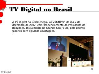 TV Digital no Brasil
             A TV Digital no Brasil chegou às 20h48min do dia 2 de
             dezembro de 2007, com pronunciamento do Presidente da
             República. Inicialmente na Grande São Paulo, pelo padrão
             japonês com algumas adaptações.




                                                                        18
TV Digital
 