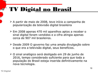TV Digital no Brasil
          A partir de maio de 2008, teve início a campanha de
           popularização da televisão digital brasileira

          Em 2008 apenas 470 mil aparelhos aptos a receber o
           sinal digital foram vendidos e a cifra atingia apenas
           cerca de 907 mil brasileiros.

          Desde 2009 O governo faz uma ampla divulgação sobre
           o que era a televisão digital, seus benefícios.

          O sinal analógico será desligado em 29 de junho de
           2016, tempo considerado suficiente para que toda a
           população do Brasil esteja inserida definitivamente na
           nova tecnologia.
                                                                    19
TV Digital
 