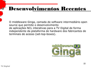 Desenvolvimentos Recentes

         O middleware Ginga, camada de software intermediário open
         source que permite o desenvolvimento
         de aplicações NCL interativas para a TV Digital de forma
         independente da plataforma de hardware dos fabricantes de
         terminais de acesso (set-top-boxes).




                                                               22
TV Digital
 