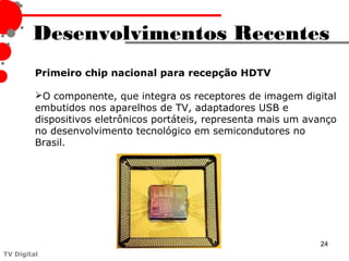 Desenvolvimentos Recentes
         Primeiro chip nacional para recepção HDTV

         O componente, que integra os receptores de imagem digital
         embutidos nos aparelhos de TV, adaptadores USB e
         dispositivos eletrônicos portáteis, representa mais um avanço
         no desenvolvimento tecnológico em semicondutores no
         Brasil.




                                                                  24
TV Digital
 