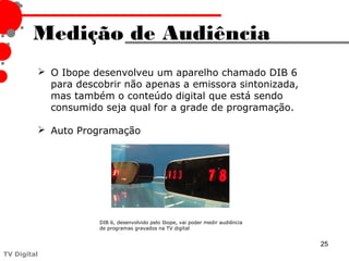 Medição de Audiência
          O Ibope desenvolveu um aparelho chamado DIB 6
           para descobrir não apenas a emissora sintonizada,
           mas também o conteúdo digital que está sendo
           consumido seja qual for a grade de programação.

          Auto Programação




                     DIB 6, desenvolvido pelo Ibope, vai poder medir audiência
                     de programas gravados na TV digital


                                                                                 25
TV Digital
 