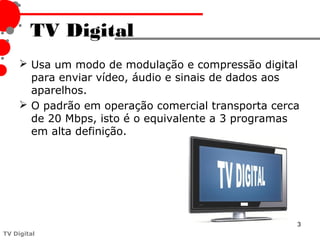 TV Digital
      Usa um modo de modulação e compressão digital
       para enviar vídeo, áudio e sinais de dados aos
       aparelhos.
      O padrão em operação comercial transporta cerca
       de 20 Mbps, isto é o equivalente a 3 programas
       em alta definição.




                                                     3
TV Digital
 
