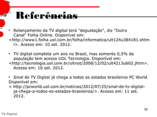 Referências
    • Relançamento da TV digital terá "degustação", diz "Outro
      Canal" Folha Online. Disponível em:
    <http://www1.folha.uol.com.br/folha/informatica/ult124u384181.shtm
      l>. Acesso em: 10 set. 2012.

    • TV digital completa um ano no Brasil, mas somente 0,5% da
      população tem acesso UOL Tecnologia. Disponível em:
    <http://tecnologia.uol.com.br/ultnot/2008/12/02/ult4213u602.jhtm>.
      Acesso em: 10 set. 2012.

    • Sinal de TV Digital já chega a todos os estados brasileiros PC World
    Disponível em:
    < http://pcworld.uol.com.br/noticias/2012/07/25/sinal-de-tv-digital-
      ja-chega-a-todos-os-estados-brasileiros/>. Acesso em: 11 set.
      2012.


                                                                        30
TV Digital
 