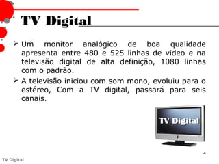 TV Digital
      Um monitor analógico de boa qualidade
       apresenta entre 480 e 525 linhas de video e na
       televisão digital de alta definição, 1080 linhas
       com o padrão.
      A televisão iniciou com som mono, evoluiu para o
       estéreo, Com a TV digital, passará para seis
       canais.




                                                      4
TV Digital
 