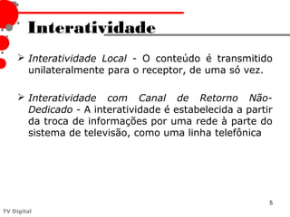 Interatividade
      Interatividade Local - O conteúdo é transmitido
       unilateralmente para o receptor, de uma só vez.

      Interatividade com Canal de Retorno Não-
       Dedicado - A interatividade é estabelecida a partir
       da troca de informações por uma rede à parte do
       sistema de televisão, como uma linha telefônica




                                                         5
TV Digital
 
