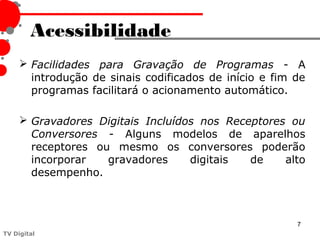 Acessibilidade
      Facilidades para Gravação de Programas - A
       introdução de sinais codificados de início e fim de
       programas facilitará o acionamento automático.

      Gravadores Digitais Incluídos nos Receptores ou
       Conversores - Alguns modelos de aparelhos
       receptores ou mesmo os conversores poderão
       incorporar   gravadores     digitais  de    alto
       desempenho.



                                                        7
TV Digital
 