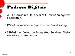 Padrões Digitais
      ATSC: acrônimo de Advanced Television System
       Committee.

      DVB-T: acrônimo de Digital Video Broadcasting.

      ISDB-T: acrônimo de Integrated Services Digital
       Broadcasting-Terrestrial.




                                                        9
TV Digital
 