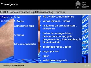 Convergencia
• Datos =>
•(23.234 Mbps)
ISDB-T Servicio Integrado Digital Broadcasting - Terrestre
1. Tv.
2. Audio
3. Imágenes fijas
4. Textos
5. Funcionalidades
• HD o 4 SD combinaciones
• Varios idiomas , radios
• Imágenes de protagonistas ,
tiempo etc
• textos de protagonistas ,
tiempo,noticias epg guía
programación ,close caption,bi-
direccional etc
• Seguridad niños , autor
• pagar por ver
• jugar
• señal de emergencia
 