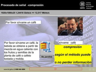 Procesado de señal -compresión
1920x1080x25 1,24416 Gbits/s => 12,517 Mbits/s
Por favor sírvame un café
Por favor sírvame un café, la
bebida se obtiene a partir de
mezcla en agua caliente con
los frutos y semillas de la
planta de café o cafeto
tostada y molida.
sírvame café
No perdida
compresión
según el método puede
o no perder información
 