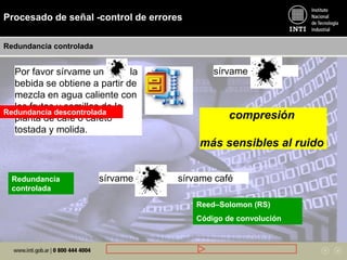 Procesado de señal -control de errores
Redundancia controlada
Por favor sírvame un café, la
bebida se obtiene a partir de
mezcla en agua caliente con
los frutos y semillas de la
planta de café o cafeto
tostada y molida.
sírvame café
sírvame café sírvame caféRedundancia
controlada
Redundancia descontrolada
Reed–Solomon (RS)
Código de convolución
compresión
más sensibles al ruido
 