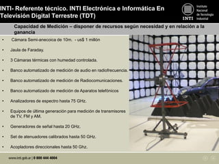 INTI- Referente técnico. INTI Electrónica e Informática En
Televisión Digital Terrestre (TDT)
Capacidad de Medición – disponer de recursos según necesidad y en relación a la
ganancia
• Cámara Semi-anecoica de 10m. - us$ 1 millón
• Jaula de Faraday.
• 3 Cámaras térmicas con humedad controlada.
• Banco automatizado de medición de audio en radiofrecuencia.
• Banco automatizado de medición de Radiocomunicaciones.
• Banco automatizado de medición de Aparatos telefónicos
• Analizadores de espectro hasta 75 GHz.
• Equipos de última generación para medición de transmisores
de TV, FM y AM.
• Generadores de señal hasta 20 GHz.
• Set de atenuadores calibrados hasta 50 GHz.
• Acopladores direccionales hasta 50 Ghz.
 