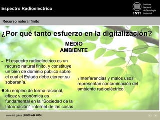 MEDIO
AMBIENTE
 El espectro radioeléctrico es un
recurso natural finito, y constituye
un bien de dominio público sobre
el cual el Estado debe ejercer su
soberanía.
 Su empleo de forma racional,
eficaz y económica es
fundamental en la “Sociedad de la
Información”. internet de las cosas
 Interferencias y malos usos
representan contaminación del
ambiente radioeléctrico.
¿Por qué tanto esfuerzo en la digitalización?
Espectro Radioeléctrico
Recurso natural finito
 