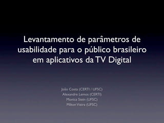 Levantamento de parâmetros de
usabilidade para o público brasileiro
em aplicativos da TV Digital
João Costa (CERTI / UFSC)
Alexandre Lemos (CERTI)
Monica Stein (UFSC)
MiltonVieira (UFSC)
 