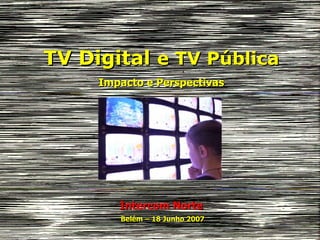 TV Digital  e TV Pública Impacto e Perspectivas Intercom Norte Belém – 18 Junho 2007 