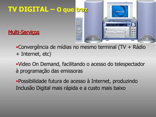 TV DIGITAL –  O que  traz Multi-Serviços Convergência de mídias no mesmo terminal (TV + Rádio + Internet, etc) Video On Demand, facilitando o acesso do telespectador à programação das emissoras Possibilidade futura de acesso à Internet, produzindo Inclusão Digital mais rápida e a custo mais baixo 