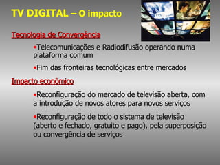 TV DIGITAL  – O impacto Tecnologia de Convergência Telecomunicações e Radiodifusão operando numa  plataforma comum Fim das fronteiras tecnológicas entre mercados Impacto econômico Reconfiguração do mercado de televisão aberta, com a introdução de novos atores para novos serviços Reconfiguração de todo o sistema de televisão (aberto e fechado, gratuito e pago), pela superposição ou convergência de serviços 