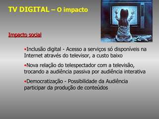 TV DIGITAL  – O impacto Impacto social Inclusão digital - Acesso a serviços só disponíveis na Internet através do televisor, a custo baixo Nova relação do telespectador com a televisão, trocando a audiência passiva por audiência interativa Democratização - Possibilidade da Audiência participar da produção de conteúdos 