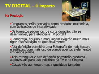 TV DIGITAL  – O impacto Na Produção Programas serão pensados como produtos multimídia, com aplicações de interatividade Os formatos pequenos, de curta duração, vão se desenvolver, para atender à TV portátil Cenografia, figurino e maquiagem exigirão muito mais rigor e sofisticação do que atualmente Alta definição permitirá uma Fotografia de mais textura e sutilezas, com mais uso de planos abertos e elementos em vários planos Tela retangular e alta definição permitirão produtos audiovisuais para uso indistinto na TV e no Cinema Custos vão aumentar, mas a qualidade também 