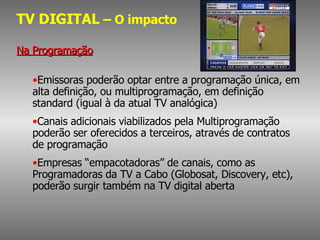 TV DIGITAL  – O impacto Na Programação Emissoras poderão optar entre a programação única, em alta definição, ou multiprogramação, em definição standard (igual à da atual TV analógica) Canais adicionais viabilizados pela Multiprogramação poderão ser oferecidos a terceiros, através de contratos de programação Empresas “empacotadoras” de canais, como as Programadoras da TV a Cabo (Globosat, Discovery, etc), poderão surgir também na TV digital aberta 