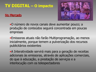TV DIGITAL  – O impacto No Mercado O número de novos canais deve aumentar pouco; a produção de conteúdos seguirá concentrada em poucas empresas Emissoras atuais não farão Multiprogramação, ao menos inicialmente, porque temem a pulverização dos recursos publicitários existentes A Interatividade servirá mais para a geração de receitas adicionais às emissoras, através de aplicações comerciais, do que à educação, a prestação de serviços e a interlocução com os telespectadores 