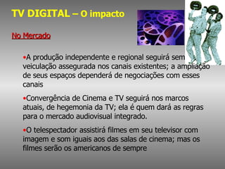 TV DIGITAL  – O impacto No Mercado A produção independente e regional seguirá sem veiculação assegurada nos canais existentes; a ampliação de seus espaços dependerá de negociações com esses canais Convergência de Cinema e TV seguirá nos marcos atuais, de hegemonia da TV; ela é quem dará as regras para o mercado audiovisual integrado. O telespectador assistirá filmes em seu televisor com imagem e som iguais aos das salas de cinema; mas os filmes serão os americanos de sempre 