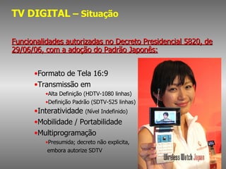 TV DIGITAL  – Situação Funcionalidades autorizadas no Decreto Presidencial 5820, de 29/06/06, com a adoção do Padrão Japonês: Formato de Tela 16:9 Transmissão em Alta Definição (HDTV-1080 linhas) Definição Padrão (SDTV-525 linhas) Interatividade  (Nível Indefinido) Mobilidade / Portabilidade Multiprogramação  Presumida; decreto não explicita, embora autorize SDTV 