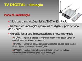 TV DIGITAL  – Situação Plano de Implantação Início das transmissões: 2/Dez/2007 – São Paulo Transmissões analógicas paralelas às digitais, pelo período de 15 anos Migração lenta dos Telespectadores à nova tecnologia OPÇÃO 1 – Adiam a adesão à TV Digital; ficam como estão, vendo TV analógica em televisores analógicos OPÇÃO 2 – Compram caixas conversoras (set-top boxes), para receber sinais digitais em televisores analógicos OPÇÃO 3 – Mudam para televisores digitais, recebendo todas as funcionalidades oferecidas pela nova tecnologia 