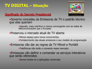 TV DIGITAL  – Situação Significado do Decreto Presidencial Governo concedeu às Emissoras de TV o padrão técnico que elas queriam  Japonês, mais restritivo e menos convergente com as redes de telecomunicações que o Europeu Preservou o mercado atual de TV aberta Menos espaço para novos concorrentes Fortalecimento das atuais emissoras e seu modelo de programação Emissoras vão dar as regras da TV Móvel e Portátil Telefônicas não terão o comando nesse mercado. Emissoras vão definir e comandar os serviços interativos que serão oferecidos Devem limitar-se a aplicações comerciais 