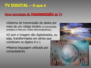 TV DIGITAL  – O que é Nova tecnologia de  TRANSMISSÃO  de TV Sistema de transmissão de dados por meio de um código binário  (a transmissão analógica é feita por ondas eletromagnéticas).  O som e imagem são digitalizados, ou seja, transformados em séries que combinam os dígitos 0 e 1 Mesma linguagem utilizada por computadores.  