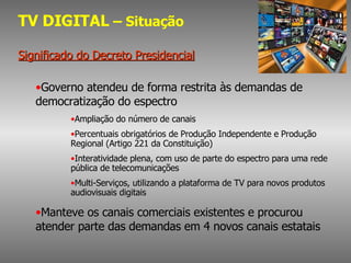 TV DIGITAL  – Situação Significado do Decreto Presidencial Governo atendeu de forma restrita às demandas de democratização do espectro Ampliação do número de canais Percentuais obrigatórios de Produção Independente e Produção Regional (Artigo 221 da Constituição) Interatividade plena, com uso de parte do espectro para uma rede pública de telecomunicações Multi-Serviços, utilizando a plataforma de TV para novos produtos audiovisuais digitais Manteve os canais comerciais existentes e procurou atender parte das demandas em 4 novos canais estatais 