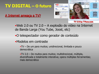 TV DIGITAL  – O futuro A Internet ameaça a TV? Web 2.0 ou TV 2.0 – A explosão do vídeo na Internet de Banda Larga (You Tube, Joost, etc) O telespectador como gerador de conteúdo Modelos em contraste TV – De um para muitos; unidirecional, limitada e pouco democrática TV 2.0 – De muitos para muitos; multidirecional, múltipla, diversificada e totalmente interativa; opera múltiplas ferramentas; mais democrática 