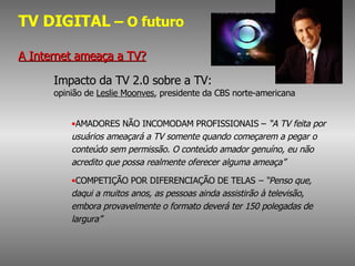 TV DIGITAL  – O futuro A Internet ameaça a TV? Impacto da TV 2.0 sobre a TV:  opinião de  Leslie Moonves , presidente da CBS norte-americana   AMADORES NÃO INCOMODAM PROFISSIONAIS –  “A TV feita por usuários ameaçará a TV somente quando começarem a pegar o conteúdo sem permissão. O conteúdo amador genuíno, eu não acredito que possa realmente oferecer alguma ameaça”   COMPETIÇÃO POR DIFERENCIAÇÃO DE TELAS  – “Penso que, daqui a muitos anos, as pessoas ainda assistirão à televisão, embora provavelmente o formato deverá ter 150 polegadas de largura” 