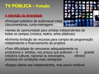 TV PÚBLICA  – Função A televisão da diversidade Principal exibidora de audiovisual indep endente  (documentários, curta-metragens , vídeos, longas) Janela de oportunidade para artistas independentes de  todos os campos (música, teatro, artes plásticas)  Enfrenta limitação de recursos para compra de programação  independente e financiamento de projetos Tem dificuldade de remunerar adequadamente os  produtores e  artistas, nos preços que praticam – A  grande indústria cultural, nacional ou estrangeira,  oferece produtos em condições mais vantajosas Espaço aberto aos independentes, mas pouco rentável 