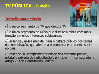 TV PÚBLICA  – Função Televisão para a reflexão É o único segmento da TV que discute TV  É o único segmento da Mídia que discute a Mídia com mais  isenção e menos interesses subjacentes É essencial, nessa medida, para o debate público dos temas  da comunicação, que afetam a democracia e a ordem  social no país É essencial à “complementariedade dos sistemas público,  estatal e privado de radiodifusão”, princípio  consagrado no Artigo 223 da Constituição Federal 
