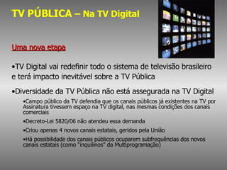 TV PÚBLICA  – Na TV Digital Uma nova etapa TV Digital vai redefinir todo o sistema de televisão brasileiro  e terá impacto inevitável sobre a TV Pública Diversidade da TV Pública não está assegurada na TV Digital Campo público da TV defendia que os canais públicos já existentes na TV por Assinatura tivessem espaço na TV digital, nas mesmas condições dos canais comerciais Decreto-Lei 5820/06 não atendeu essa demanda Criou apenas 4 novos canais estatais, geridos pela União Há possibilidade dos canais públicos ocuparem subfrequências dos novos canais estatais (como “inquilinos” da Multiprogramação) 